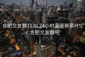 合肥交友群1130.24小时品鉴新茶叶.cc:合肥交友群吧