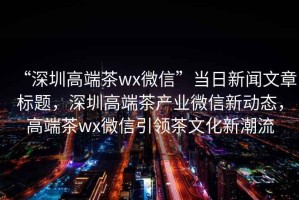 “深圳高端茶wx微信”当日新闻文章标题，深圳高端茶产业微信新动态，高端茶wx微信引领茶文化新潮流