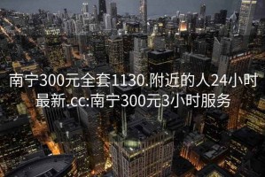 南宁300元全套1130.附近的人24小时最新.cc:南宁300元3小时服务