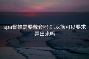 spa臀推需要戴套吗:抓龙筋可以要求弄出来吗