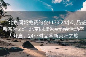 “北京同城免费约会1130.24小时品鉴新茶叶.cc”北京同城免费约会活动盛大开启，24小时品鉴新茶叶之旅