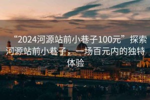 “2024河源站前小巷子100元”探索河源站前小巷子，一场百元内的独特体验