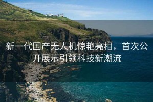 新一代国产无人机惊艳亮相，首次公开展示引领科技新潮流