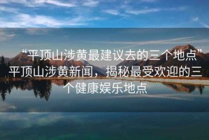 “平顶山涉黄最建议去的三个地点”平顶山涉黄新闻，揭秘最受欢迎的三个健康娱乐地点