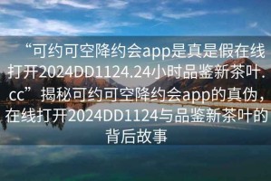 “可约可空降约会app是真是假在线打开2024DD1124.24小时品鉴新茶叶.cc”揭秘可约可空降约会app的真伪，在线打开2024DD1124与品鉴新茶叶的背后故事