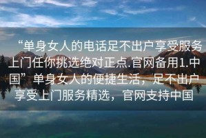 “单身女人的电话足不出户享受服务上门任你挑选绝对正点.官网备用1.中国”单身女人的便捷生活，足不出户享受上门服务精选，官网支持中国