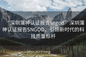 “深圳蒲神认证报告sngod”深圳蒲神认证报告SNGOD，引领新时代的科技质量标杆