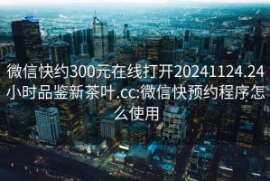 微信快约300元在线打开20241124.24小时品鉴新茶叶.cc:微信快预约程序怎么使用