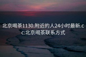 北京喝茶1130.附近的人24小时最新.cc:北京喝茶联系方式