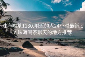 珠海喝茶1130.附近的人24小时最新.cc:珠海喝茶聊天的地方推荐