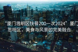 “厦门思明区快餐200一次2024”厦门思明区，美食与风景的完美融合