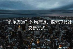 “约炮渠道”约炮渠道，探索现代社交新方式