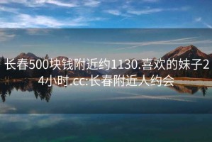 长春500块钱附近约1130.喜欢的妹子24小时.cc:长春附近人约会