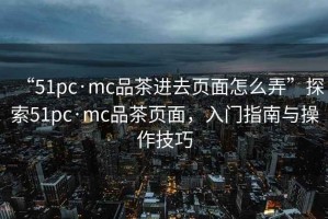 “51pc·mc品茶进去页面怎么弄”探索51pc·mc品茶页面，入门指南与操作技巧