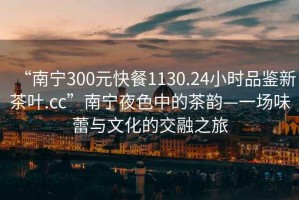 “南宁300元快餐1130.24小时品鉴新茶叶.cc”南宁夜色中的茶韵—一场味蕾与文化的交融之旅