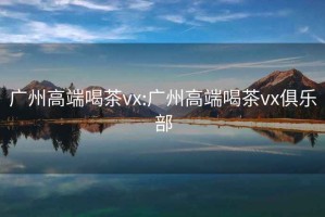 广州高端喝茶vx:广州高端喝茶vx俱乐部