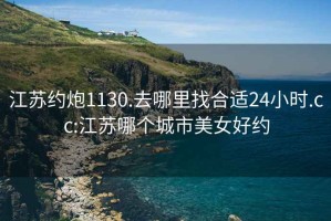 江苏约炮1130.去哪里找合适24小时.cc:江苏哪个城市美女好约