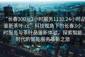 “长春300元3小时服务1130.24小时品鉴新茶叶.cc”科技视角下的长春3小时服务与茶叶品鉴新体验，探索智能时代的智能服务革新之旅