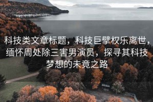 科技类文章标题，科技巨擘权乐离世，缅怀周处除三害男演员，探寻其科技梦想的未竟之路