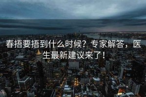 春捂要捂到什么时候？专家解答，医生最新建议来了！