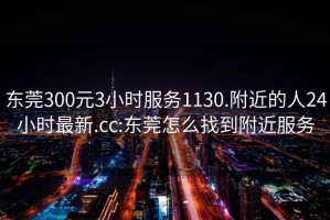 东莞300元3小时服务1130.附近的人24小时最新.cc:东莞怎么找到附近服务