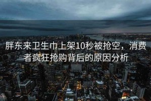 胖东来卫生巾上架10秒被抢空，消费者疯狂抢购背后的原因分析