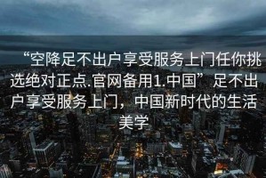 “空降足不出户享受服务上门任你挑选绝对正点.官网备用1.中国”足不出户享受服务上门，中国新时代的生活美学