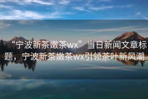 “宁波新茶嫩茶wx”当日新闻文章标题，宁波新茶嫩茶wx引领茶叶新风潮