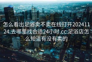 怎么看出足浴卖不卖在线打开20241124.去哪里找合适24小时.cc:足浴店怎么知道有没有卖的