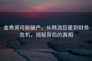 金秀贤可能破产，从韩流巨星到财务危机，揭秘背后的真相