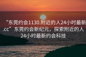 “东莞约会1130.附近的人24小时最新.cc”东莞约会新纪元，探索附近的人24小时最新约会科技