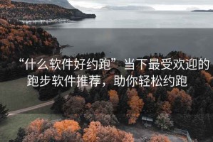 “什么软件好约跑”当下最受欢迎的跑步软件推荐，助你轻松约跑