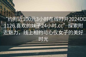 “约附近100元3小时在线打开2024DD1126.喜欢的妹子24小时.cc”探索附近魅力，线上相约与心仪女子的美好时光