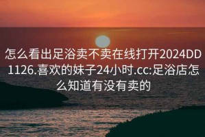 怎么看出足浴卖不卖在线打开2024DD1126.喜欢的妹子24小时.cc:足浴店怎么知道有没有卖的