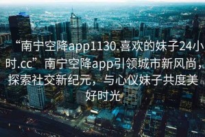 “南宁空降app1130.喜欢的妹子24小时.cc”南宁空降app引领城市新风尚，探索社交新纪元，与心仪妹子共度美好时光