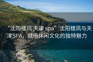 “沈阳楼凤 天津 spa”沈阳楼凤与天津SPA，城市休闲文化的独特魅力