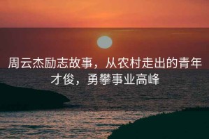 周云杰励志故事，从农村走出的青年才俊，勇攀事业高峰