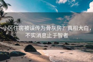 小区住房被误传为骨灰房？真相大白，不实消息止于智者