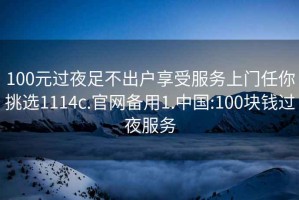 100元过夜足不出户享受服务上门任你挑选1114c.官网备用1.中国:100块钱过夜服务