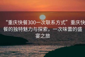 “重庆快餐300一次联系方式”重庆快餐的独特魅力与探索，一次味蕾的盛宴之旅