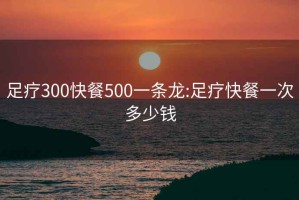 足疗300快餐500一条龙:足疗快餐一次多少钱