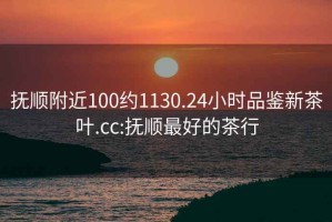 抚顺附近100约1130.24小时品鉴新茶叶.cc:抚顺最好的茶行