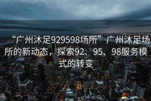 “广州沐足929598场所”广州沐足场所的新动态，探索92、95、98服务模式的转变