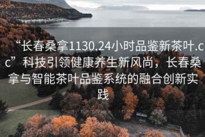 “长春桑拿1130.24小时品鉴新茶叶.cc”科技引领健康养生新风尚，长春桑拿与智能茶叶品鉴系统的融合创新实践