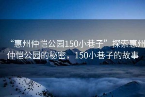 “惠州仲恺公园150小巷子”探索惠州仲恺公园的秘密，150小巷子的故事