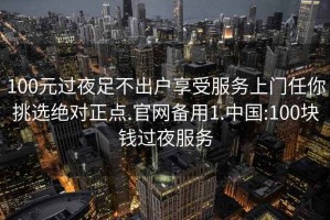 100元过夜足不出户享受服务上门任你挑选绝对正点.官网备用1.中国:100块钱过夜服务