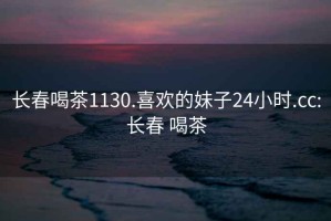 长春喝茶1130.喜欢的妹子24小时.cc:长春 喝茶