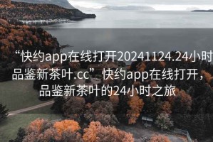 “快约app在线打开20241124.24小时品鉴新茶叶.cc”快约app在线打开，品鉴新茶叶的24小时之旅