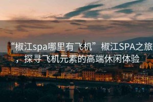 “椒江spa哪里有飞机”椒江SPA之旅，探寻飞机元素的高端休闲体验