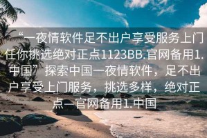 “一夜情软件足不出户享受服务上门任你挑选绝对正点1123BB.官网备用1.中国”探索中国一夜情软件，足不出户享受上门服务，挑选多样，绝对正点—官网备用1.中国